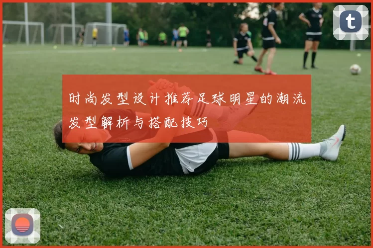 时尚发型设计推荐足球明星的潮流发型解析与搭配技巧