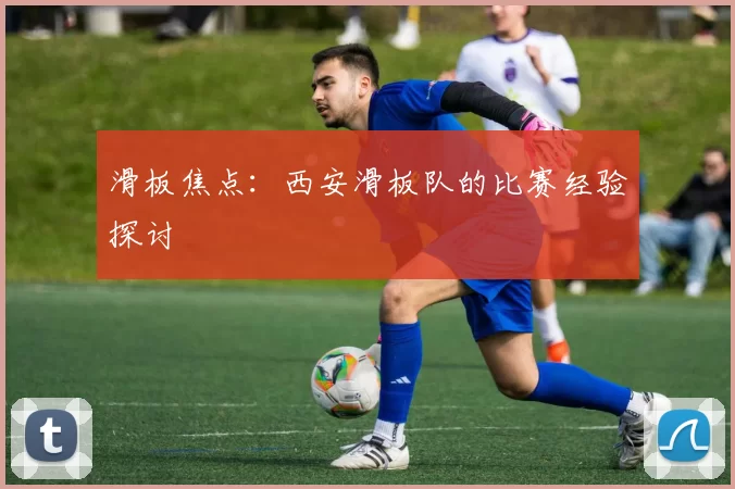 滑板焦点：西安滑板队的比赛经验探讨